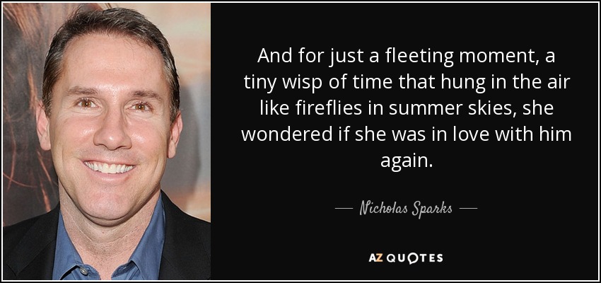And for just a fleeting moment, a tiny wisp of time that hung in the air like fireflies in summer skies, she wondered if she was in love with him again. - Nicholas Sparks