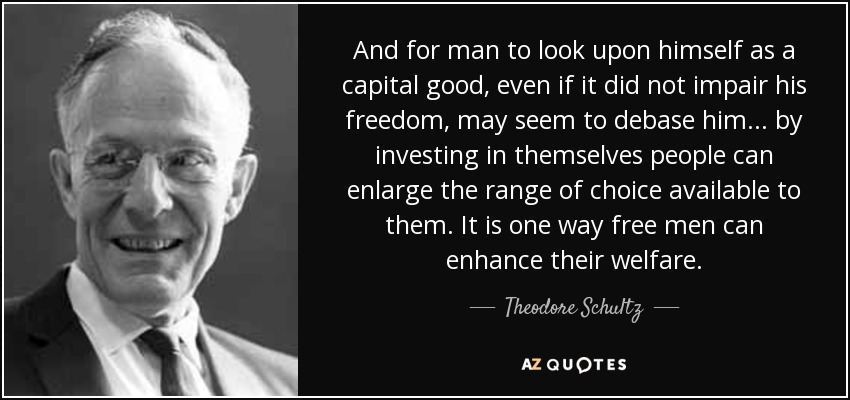 And for man to look upon himself as a capital good, even if it did not impair his freedom, may seem to debase him... by investing in themselves people can enlarge the range of choice available to them. It is one way free men can enhance their welfare. - Theodore Schultz