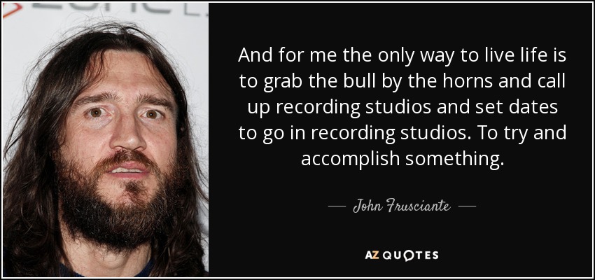 And for me the only way to live life is to grab the bull by the horns and call up recording studios and set dates to go in recording studios. To try and accomplish something. - John Frusciante