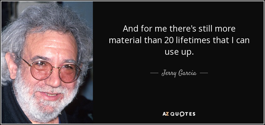 And for me there's still more material than 20 lifetimes that I can use up. - Jerry Garcia