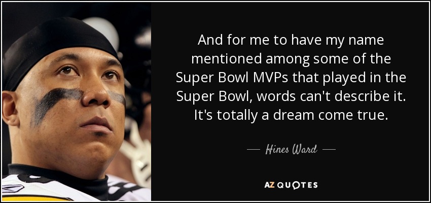 And for me to have my name mentioned among some of the Super Bowl MVPs that played in the Super Bowl, words can't describe it. It's totally a dream come true. - Hines Ward