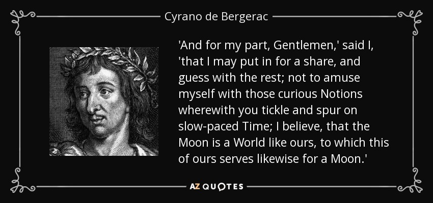 'And for my part, Gentlemen,' said I, 'that I may put in for a share, and guess with the rest; not to amuse myself with those curious Notions wherewith you tickle and spur on slow-paced Time; I believe, that the Moon is a World like ours, to which this of ours serves likewise for a Moon.' - Cyrano de Bergerac