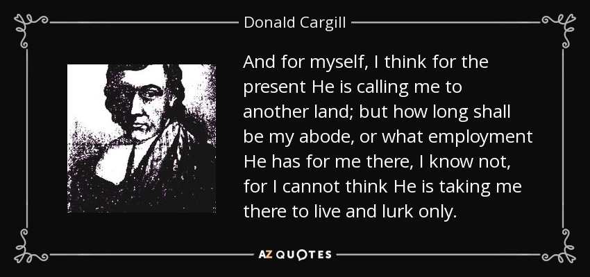 And for myself, I think for the present He is calling me to another land; but how long shall be my abode, or what employment He has for me there, I know not, for I cannot think He is taking me there to live and lurk only. - Donald Cargill