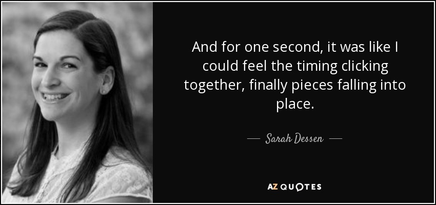 And for one second, it was like I could feel the timing clicking together, finally pieces falling into place. - Sarah Dessen