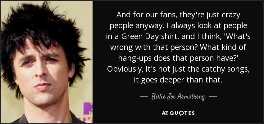 And for our fans, they're just crazy people anyway. I always look at people in a Green Day shirt, and I think, 'What's wrong with that person? What kind of hang-ups does that person have?' Obviously, it's not just the catchy songs, it goes deeper than that. - Billie Joe Armstrong