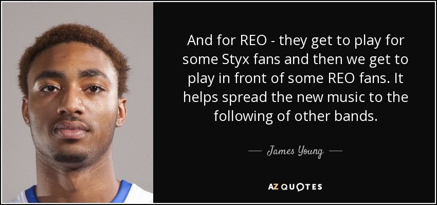 And for REO - they get to play for some Styx fans and then we get to play in front of some REO fans. It helps spread the new music to the following of other bands. - James Young