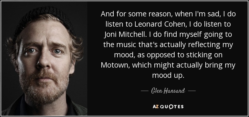 And for some reason, when I'm sad, I do listen to Leonard Cohen, I do listen to Joni Mitchell. I do find myself going to the music that's actually reflecting my mood, as opposed to sticking on Motown, which might actually bring my mood up. - Glen Hansard