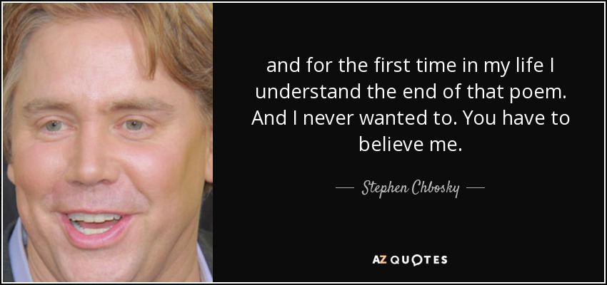 and for the first time in my life I understand the end of that poem. And I never wanted to. You have to believe me. - Stephen Chbosky