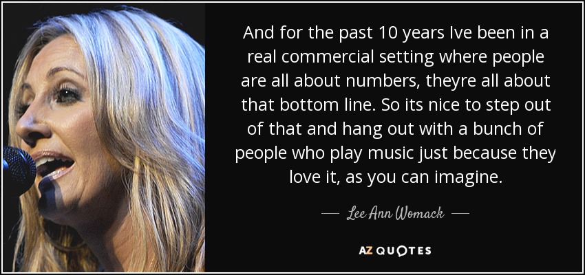 And for the past 10 years Ive been in a real commercial setting where people are all about numbers, theyre all about that bottom line. So its nice to step out of that and hang out with a bunch of people who play music just because they love it, as you can imagine. - Lee Ann Womack