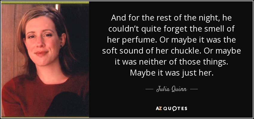 And for the rest of the night, he couldn’t quite forget the smell of her perfume. Or maybe it was the soft sound of her chuckle. Or maybe it was neither of those things. Maybe it was just her. - Julia Quinn