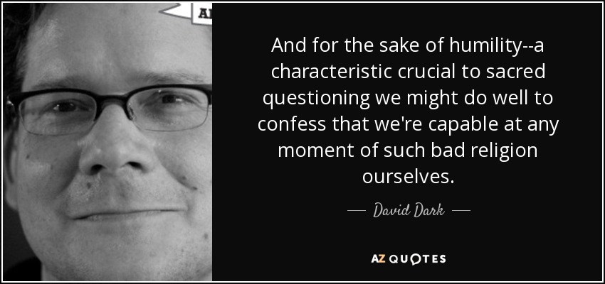 And for the sake of humility--a characteristic crucial to sacred questioning we might do well to confess that we're capable at any moment of such bad religion ourselves. - David Dark