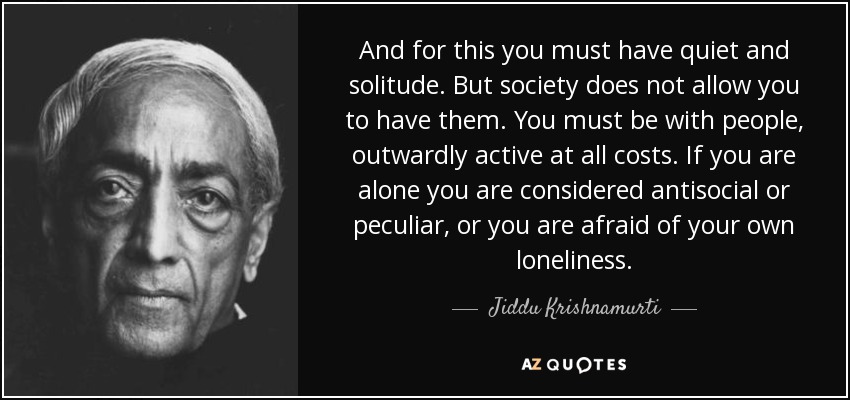 And for this you must have quiet and solitude. But society does not allow you to have them. You must be with people, outwardly active at all costs. If you are alone you are considered antisocial or peculiar, or you are afraid of your own loneliness. - Jiddu Krishnamurti