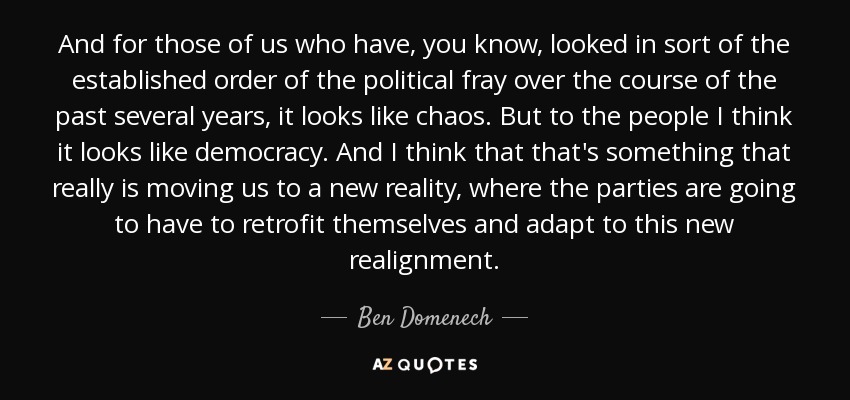 And for those of us who have, you know, looked in sort of the established order of the political fray over the course of the past several years, it looks like chaos. But to the people I think it looks like democracy. And I think that that's something that really is moving us to a new reality, where the parties are going to have to retrofit themselves and adapt to this new realignment. - Ben Domenech