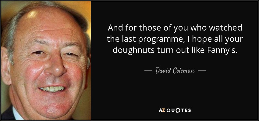 And for those of you who watched the last programme, I hope all your doughnuts turn out like Fanny's. - David Coleman