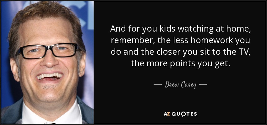 And for you kids watching at home, remember, the less homework you do and the closer you sit to the TV, the more points you get. - Drew Carey