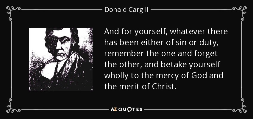 And for yourself, whatever there has been either of sin or duty, remember the one and forget the other, and betake yourself wholly to the mercy of God and the merit of Christ. - Donald Cargill