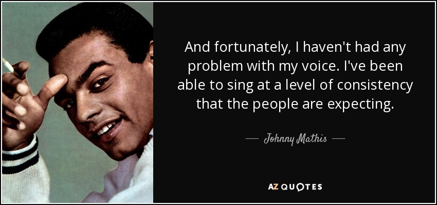 And fortunately, I haven't had any problem with my voice. I've been able to sing at a level of consistency that the people are expecting. - Johnny Mathis