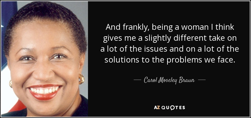 And frankly, being a woman I think gives me a slightly different take on a lot of the issues and on a lot of the solutions to the problems we face. - Carol Moseley Braun