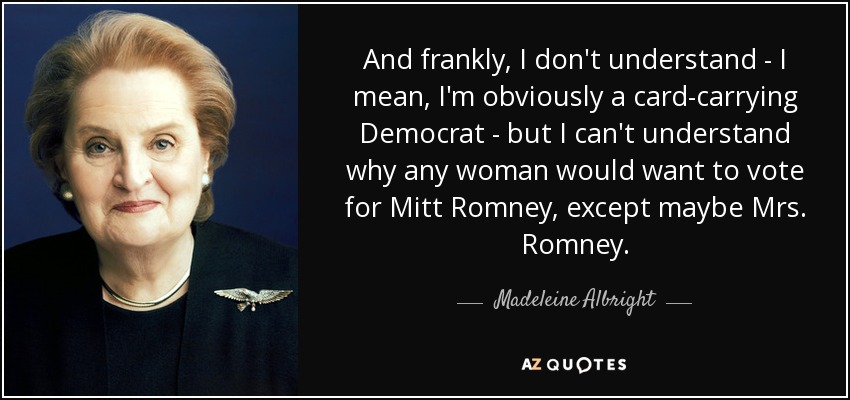 And frankly, I don't understand - I mean, I'm obviously a card-carrying Democrat - but I can't understand why any woman would want to vote for Mitt Romney, except maybe Mrs. Romney. - Madeleine Albright