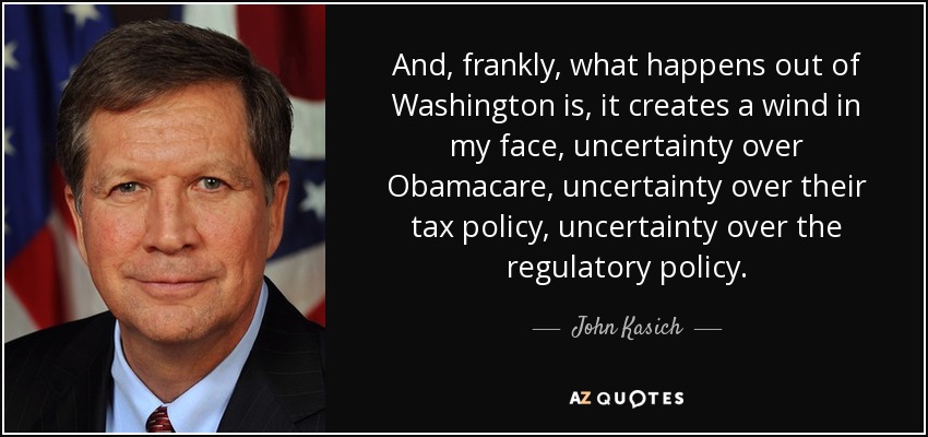 And, frankly, what happens out of Washington is, it creates a wind in my face, uncertainty over Obamacare, uncertainty over their tax policy, uncertainty over the regulatory policy. - John Kasich