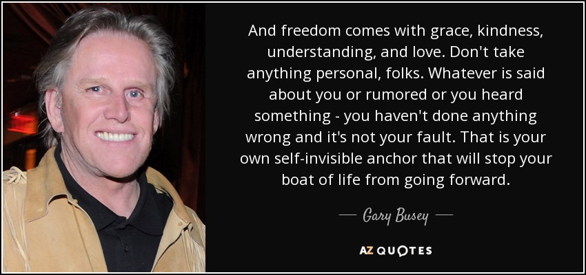 And freedom comes with grace, kindness, understanding, and love. Don't take anything personal, folks. Whatever is said about you or rumored or you heard something - you haven't done anything wrong and it's not your fault. That is your own self-invisible anchor that will stop your boat of life from going forward. - Gary Busey