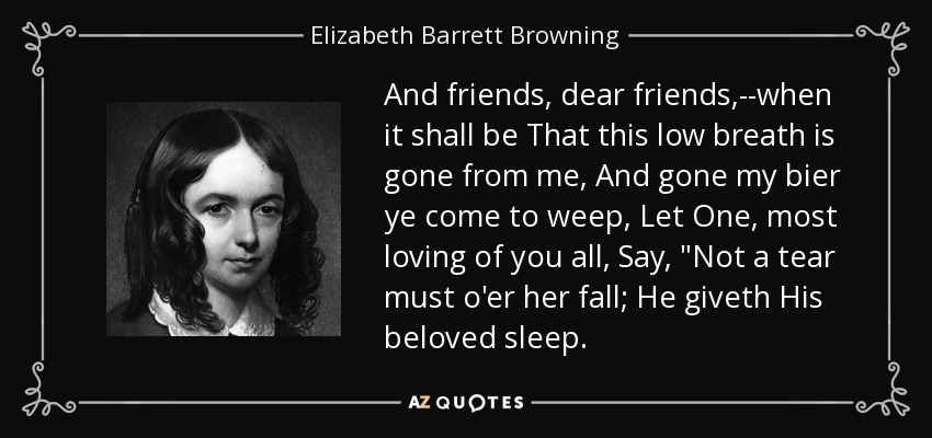 And friends, dear friends,--when it shall be That this low breath is gone from me, And gone my bier ye come to weep, Let One, most loving of you all, Say, 