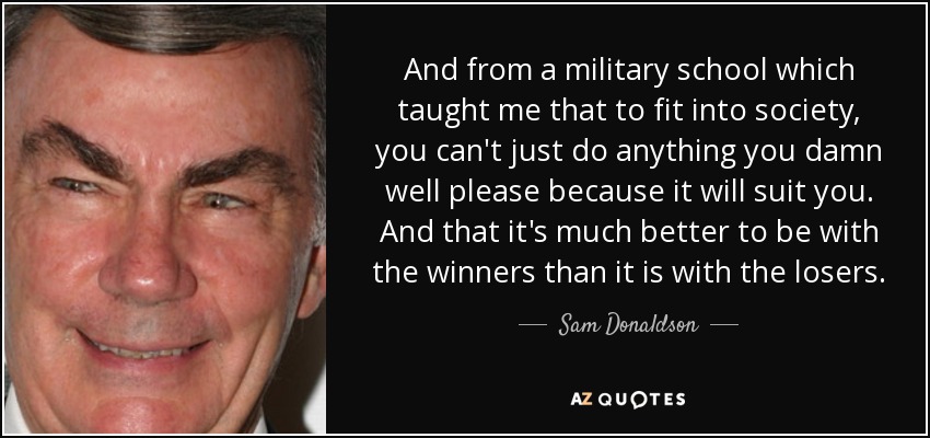 And from a military school which taught me that to fit into society, you can't just do anything you damn well please because it will suit you. And that it's much better to be with the winners than it is with the losers. - Sam Donaldson