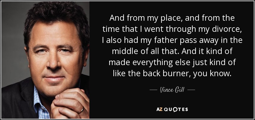 And from my place, and from the time that I went through my divorce, I also had my father pass away in the middle of all that. And it kind of made everything else just kind of like the back burner, you know. - Vince Gill