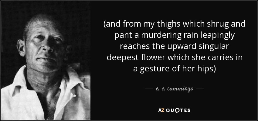 (and from my thighs which shrug and pant a murdering rain leapingly reaches the upward singular deepest flower which she carries in a gesture of her hips) - e. e. cummings