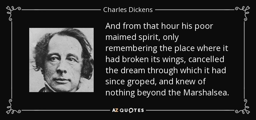 And from that hour his poor maimed spirit, only remembering the place where it had broken its wings, cancelled the dream through which it had since groped, and knew of nothing beyond the Marshalsea. - Charles Dickens