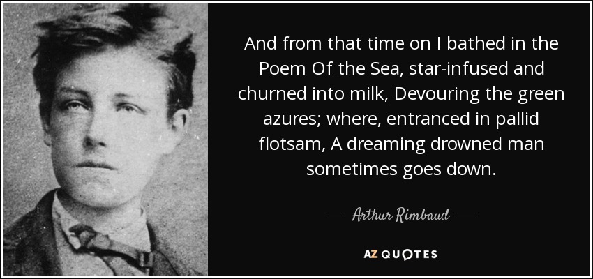 And from that time on I bathed in the Poem Of the Sea, star-infused and churned into milk, Devouring the green azures; where, entranced in pallid flotsam, A dreaming drowned man sometimes goes down. - Arthur Rimbaud