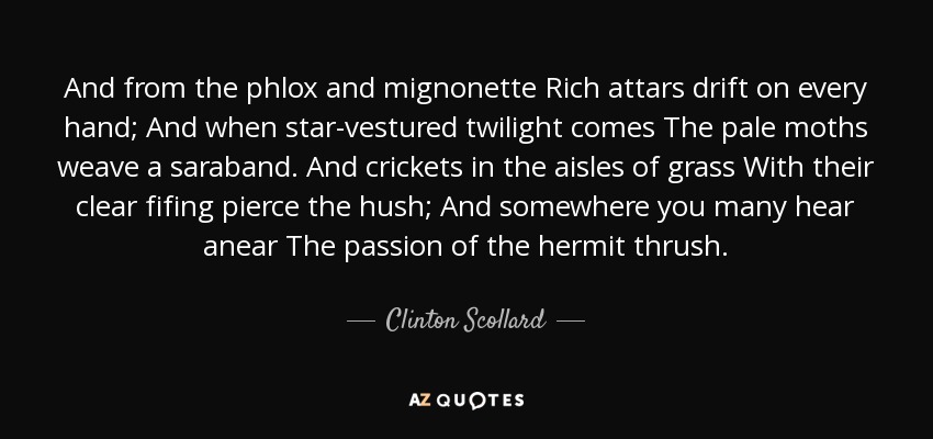 And from the phlox and mignonette Rich attars drift on every hand; And when star-vestured twilight comes The pale moths weave a saraband. And crickets in the aisles of grass With their clear fifing pierce the hush; And somewhere you many hear anear The passion of the hermit thrush. - Clinton Scollard