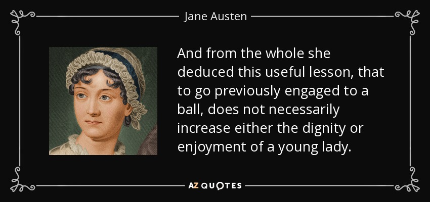 And from the whole she deduced this useful lesson, that to go previously engaged to a ball, does not necessarily increase either the dignity or enjoyment of a young lady. - Jane Austen