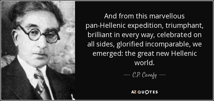 And from this marvellous pan-Hellenic expedition, triumphant, brilliant in every way, celebrated on all sides, glorified incomparable, we emerged: the great new Hellenic world. - C.P. Cavafy