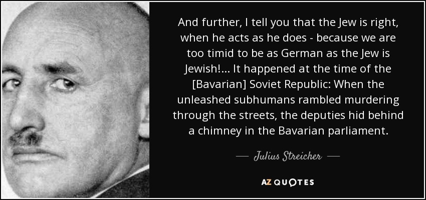 And further, I tell you that the Jew is right, when he acts as he does - because we are too timid to be as German as the Jew is Jewish! ... It happened at the time of the [Bavarian] Soviet Republic: When the unleashed subhumans rambled murdering through the streets, the deputies hid behind a chimney in the Bavarian parliament. - Julius Streicher