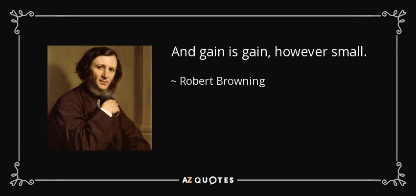And gain is gain, however small. - Robert Browning