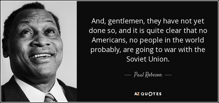 And, gentlemen, they have not yet done so, and it is quite clear that no Americans, no people in the world probably, are going to war with the Soviet Union. - Paul Robeson