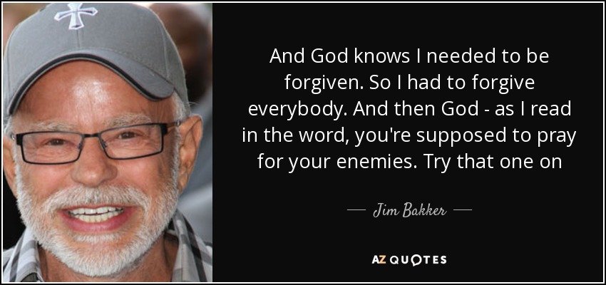 And God knows I needed to be forgiven. So I had to forgive everybody. And then God - as I read in the word, you're supposed to pray for your enemies. Try that one on - Jim Bakker