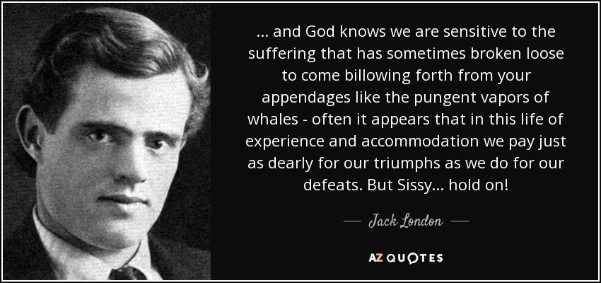 . . . and God knows we are sensitive to the suffering that has sometimes broken loose to come billowing forth from your appendages like the pungent vapors of whales - often it appears that in this life of experience and accommodation we pay just as dearly for our triumphs as we do for our defeats. But Sissy . . . hold on! - Jack London