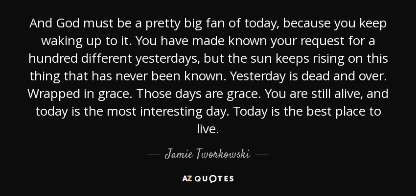 And God must be a pretty big fan of today, because you keep waking up to it. You have made known your request for a hundred different yesterdays, but the sun keeps rising on this thing that has never been known. Yesterday is dead and over. Wrapped in grace. Those days are grace. You are still alive, and today is the most interesting day. Today is the best place to live. - Jamie Tworkowski