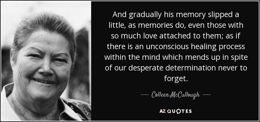 And gradually his memory slipped a little, as memories do, even those with so much love attached to them; as if there is an unconscious healing process within the mind which mends up in spite of our desperate determination never to forget. - Colleen McCullough