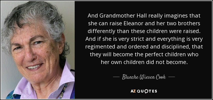 And Grandmother Hall really imagines that she can raise Eleanor and her two brothers differently than these children were raised. And if she is very strict and everything is very regimented and ordered and disciplined, that they will become the perfect children who her own children did not become. - Blanche Wiesen Cook