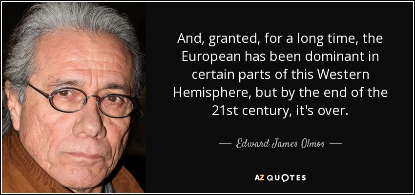 And, granted, for a long time, the European has been dominant in certain parts of this Western Hemisphere, but by the end of the 21st century, it's over. - Edward James Olmos