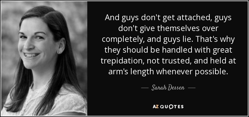 And guys don't get attached, guys don't give themselves over completely, and guys lie. That's why they should be handled with great trepidation, not trusted, and held at arm's length whenever possible. - Sarah Dessen