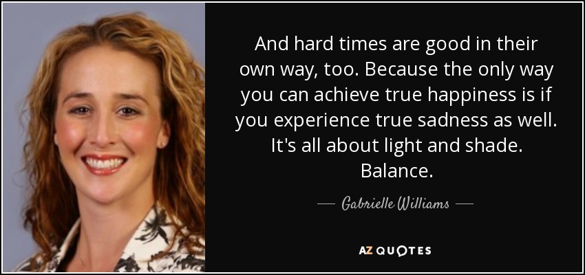And hard times are good in their own way, too. Because the only way you can achieve true happiness is if you experience true sadness as well. It's all about light and shade. Balance. - Gabrielle Williams