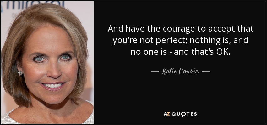 And have the courage to accept that you're not perfect; nothing is, and no one is - and that's OK. - Katie Couric
