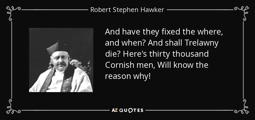 And have they fixed the where, and when? And shall Trelawny die? Here's thirty thousand Cornish men, Will know the reason why! - Robert Stephen Hawker