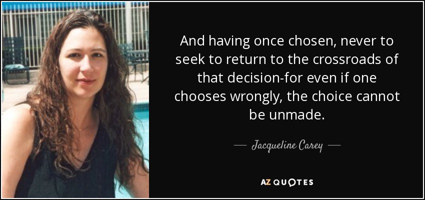 And having once chosen, never to seek to return to the crossroads of that decision-for even if one chooses wrongly, the choice cannot be unmade. - Jacqueline Carey