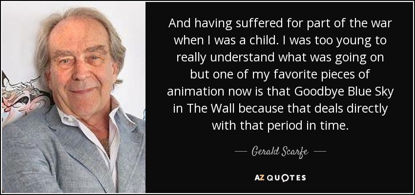 And having suffered for part of the war when I was a child. I was too young to really understand what was going on but one of my favorite pieces of animation now is that Goodbye Blue Sky in The Wall because that deals directly with that period in time. - Gerald Scarfe