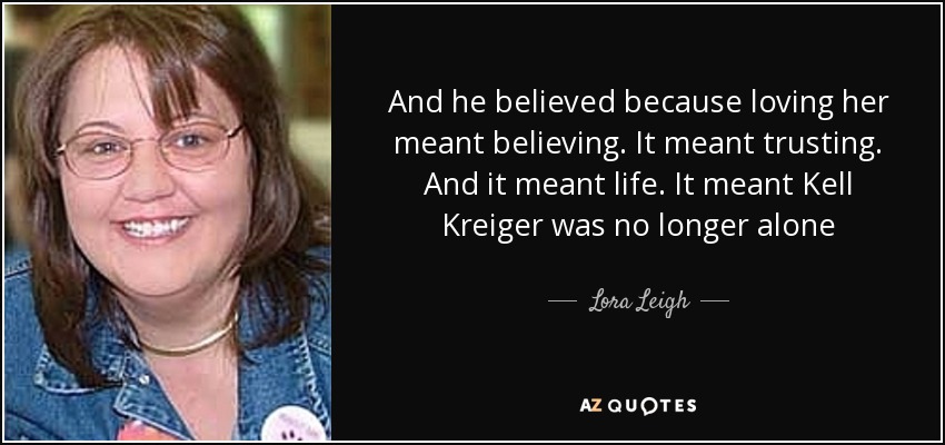 And he believed because loving her meant believing. It meant trusting. And it meant life. It meant Kell Kreiger was no longer alone - Lora Leigh